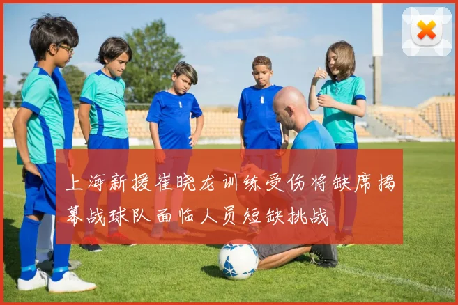 上海新援崔晓龙训练受伤将缺席揭幕战球队面临人员短缺挑战
