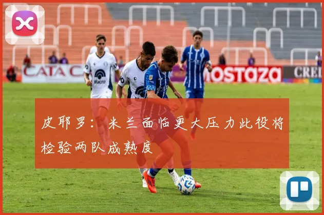 皮耶罗：米兰面临更大压力此役将检验两队成熟度