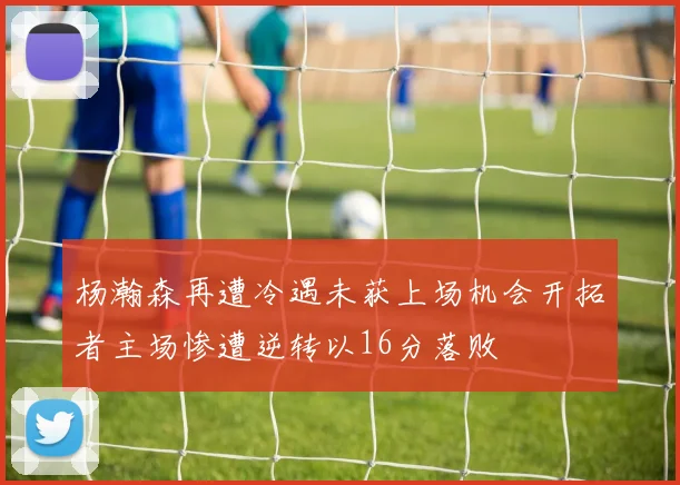 杨瀚森再遭冷遇未获上场机会开拓者主场惨遭逆转以16分落败