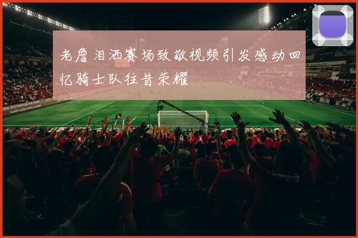 老詹泪洒赛场致敬视频引发感动回忆骑士队往昔荣耀