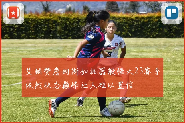 艾顿赞詹姆斯如机器般强大23赛季依然状态巅峰让人难以置信