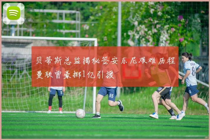 贝蒂斯总监揭秘签安东尼艰难历程曼联曾豪掷1亿引援