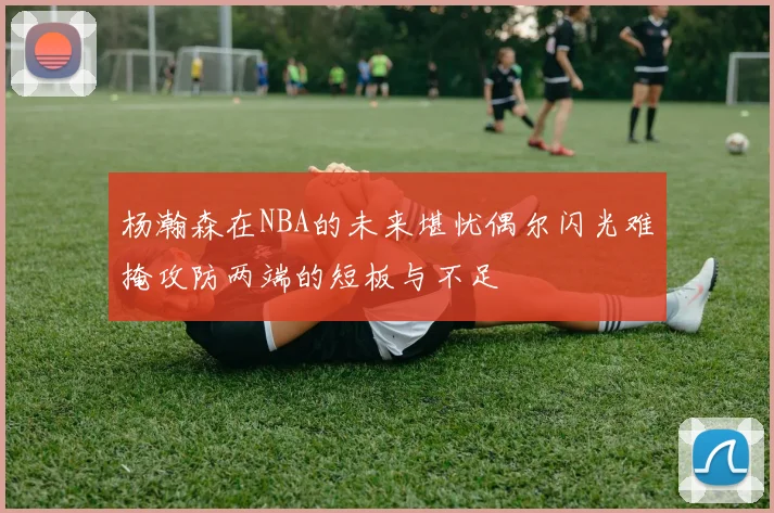 杨瀚森在NBA的未来堪忧偶尔闪光难掩攻防两端的短板与不足