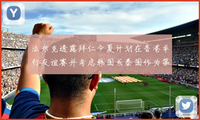 法尔克透露拜仁今夏计划在香港举行友谊赛并考虑韩国或泰国作为第二站