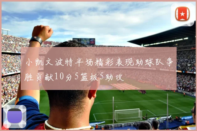 小凯文波特半场精彩表现助球队争胜贡献10分5篮板5助攻