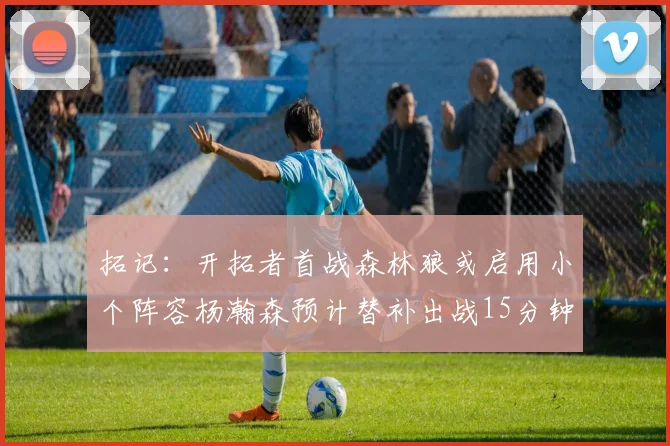 拓记：开拓者首战森林狼或启用小个阵容杨瀚森预计替补出战15分钟