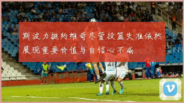 斯波力挺约维奇尽管投篮失准依然展现重要价值与自信心不减