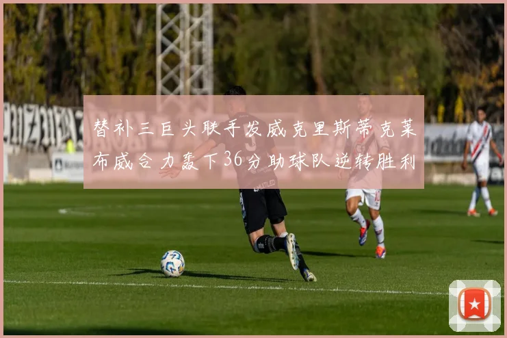 替补三巨头联手发威克里斯蒂克莱布威合力轰下36分助球队逆转胜利