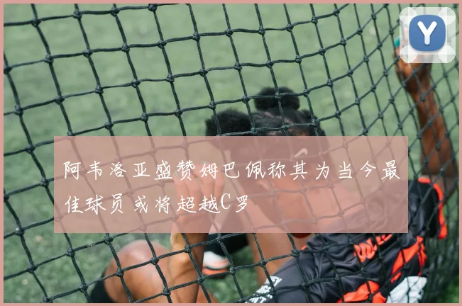 阿韦洛亚盛赞姆巴佩称其为当今最佳球员或将超越C罗