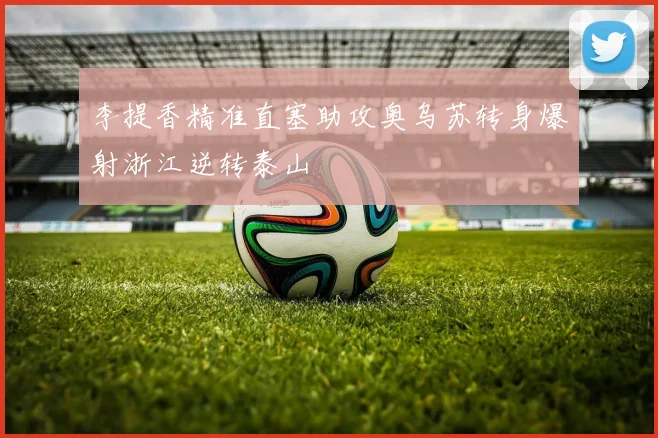 李提香精准直塞助攻奥乌苏转身爆射浙江逆转泰山