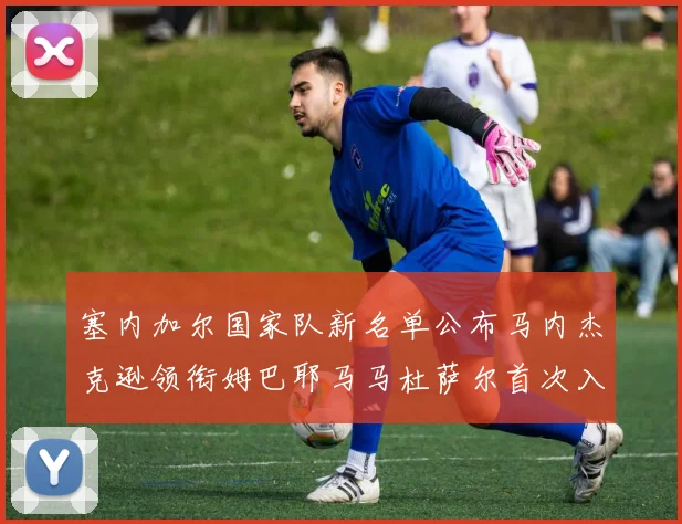 塞内加尔国家队新名单公布马内杰克逊领衔姆巴耶马马杜萨尔首次入选