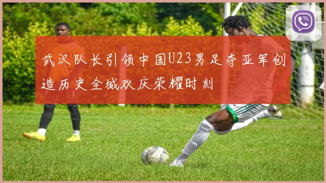 武汉队长引领中国U23男足夺亚军创造历史全城欢庆荣耀时刻
