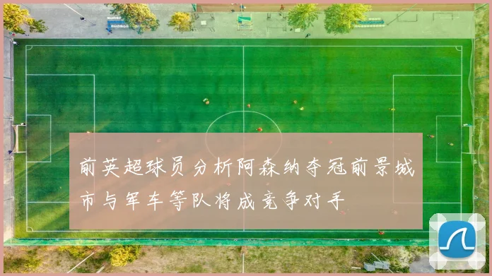 前英超球员分析阿森纳夺冠前景城市与军车等队将成竞争对手
