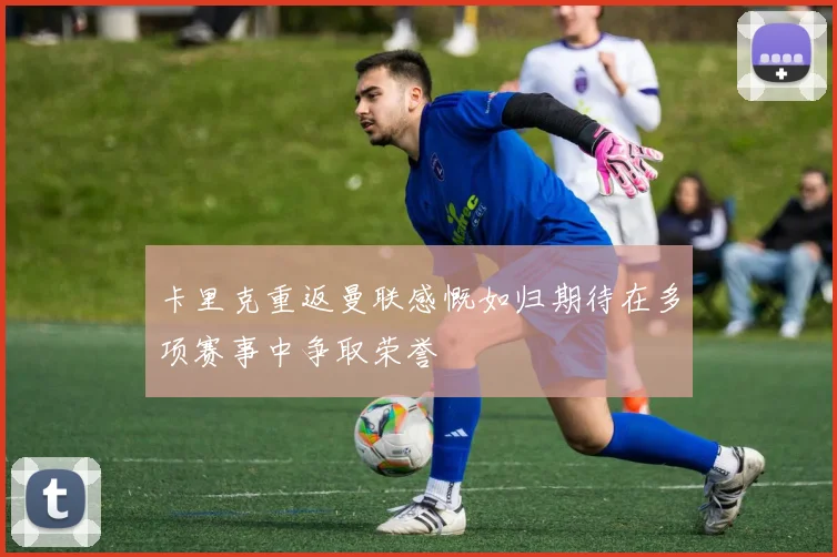 卡里克重返曼联感慨如归期待在多项赛事中争取荣誉