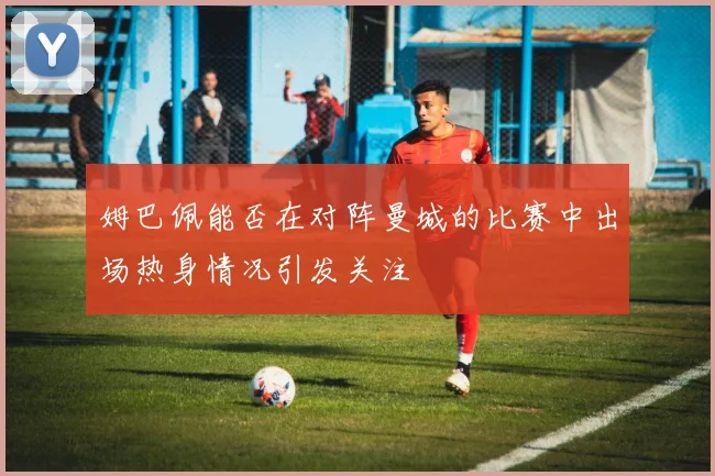 姆巴佩能否在对阵曼城的比赛中出场热身情况引发关注